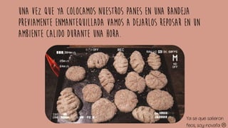 Una vez que ya colocamos nuestros panes en una bandeja
previamente enmantequillada vamos a dejarlos reposar en un
ambiente calido durante una hora.
Ya se que salieron
feos, soy novata 
 