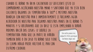 Cuando el horno ya haya calentado lo suficiente (esto lo
comprobamos acercando nuestra mano y sintiendo que ya esta bien
caliente) bajamos la temperatura a 180° C metemos nuestra
bandeja con nuestro pan e inmediatamente le rociamos agua
alrededor de nuestro pan. Dejamos nuestros panes en el horno 15
minutos y si observamos que la base se esta empezando a dorar
podemos hacer dos cosas; O SUBIRLE LA
TEMPERATURA PARA QUE LA PARTE DE ARRIBA
TAMBIEN DORE O EN CASO TU HORNO SOLO TIENE
LA LLAMA ABAJO PUEDE VOLTEAR EL PAN CON
EXTREMO CUIDADO.
De este paso no
adjunto foto porque
estaba algo así
 