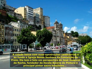 A cidade baixa com suas construções centenárias e ao fundo a Igreja Nossa Senhora da Conceição da Praia. Ela tem o teto em perspectiva de José Joaquim da Rocha, fundador da Escola Baiana de Pintura e principal pintor sacro brasileiro...  