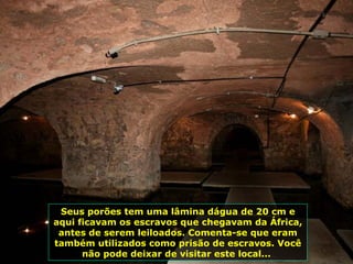 Seus porões tem uma lâmina dágua de 20 cm e aqui ficavam os escravos que chegavam da África, antes de serem leiloados. Comenta-se que eram também utilizados como prisão de escravos. Você não pode deixar de visitar este local...  