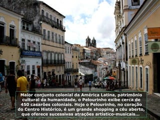 Maior conjunto colonial da América Latina, patrimônio cultural da humanidade, o Pelourinho exibe cerca de 450 casarões coloniais. Hoje o Pelourinho, no coração do Centro Histórico, é um grande shopping a céu aberto, que oferece sucessivas atrações artístico-musicais...  