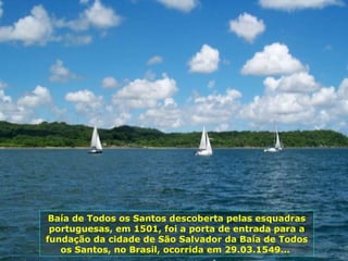 Baía de Todos os Santos descoberta pelas esquadras portuguesas, em 1501, foi a porta de entrada para a fundação da cidade de São Salvador da Baía de Todos os Santos, no Brasil, ocorrida em 29.03.1549...  