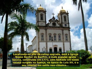 Localizada no alto da colina sagrada, está a Igreja Nosso Senhor do Bonfim, a mais popular igreja baiana, construída em 1772, com fachada em estilo rococó surgido na França, na época de Luiz XV, e o seu interior em estilo neo-clássico...  