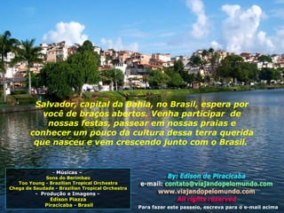 O... Músicas –  Sons do Berimbau Too Young - Brazilian Tropical Orchestra Chega de Saudade - Brazilian Tropical Orchestra -  Produção e Imagens -  Edison Piazza Piracicaba - Brasil Salvador, capital da Bahia, no Brasil, espera por você de braços abertos. Venha participar  de nossas festas, passear em nossas praias e conhecer um pouco da cultura dessa terra querida que nasceu e vem crescendo junto com o Brasil.  Para fazer este passeio, escreva para o e-mail acima 