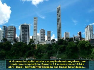 A riqueza da capital atraiu a atenção de estrangeiros, que tentaram conquistá-la. Durante 11 meses (maio-1624 a abril-1625), Salvador foi ocupada por tropas holandesas...  