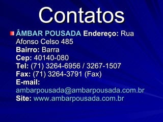 Contatos ÂMBAR POUSADA   Endereço:  Rua Afonso Celso 485 Bairro:  Barra Cep:  40140-080 Tel:  (71) 3264-6956 / 3267-1507 Fax:  (71) 3264-3791 (Fax) E-mail:   [email_address] Site:   www.ambarpousada.com.br   