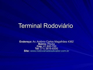 Terminal Rodoviário  Endereço:  Av. Antônio Carlos Magalhães 4362 Bairro:  Pituba Cep:  41.800-700 Tel:  (71) 3616-8300 Site:   www.rodoviariadesalvador.com.br 