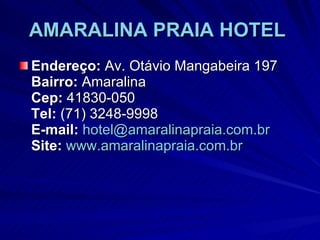 AMARALINA PRAIA HOTEL   Endereço:  Av. Otávio Mangabeira 197  Bairro:  Amaralina Cep:  41830-050 Tel:  (71) 3248-9998 E-mail:   [email_address] Site:   www.amaralinapraia.com.br 