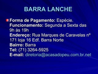 BARRA LANCHE   Forma de Pagamento:  Espécie. Funcionamento:  Segunda a Sexta das 9h às 19h Endereço:  Rua Marques de Caravelas nº 171 loja 16 Edf. Barra Norte Bairro:  Barra Tel:  (71) 3264-5925 E-mail:   [email_address] 