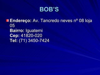BOB’S   Endereço:  Av. Tancredo neves nº 08 loja 05 Bairro:  Iguatemi Cep:  41820-020 Tel:  (71) 3450-7424  
