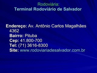 Rodoviária: Terminal Rodoviário de Salvador   Endereço:  Av. Antônio Carlos Magalhães 4362 Bairro:  Pituba Cep:  41.800-700 Tel:  (71) 3616-8300 Site:   www.rodoviariadesalvador.com.br 