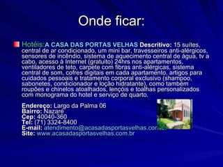 Onde ficar: Hotéis: A CASA DAS PORTAS VELHAS   Descritivo:  15 suítes, central de ar condicionado, um mini bar, travesseiros anti-alérgicos, sensores de incêndio, sistema de aquecimento central de água, tv a cabo, acesso à Internet (gratuito) 24hrs nos apartamentos, ventiladores de teto, carpete com fibras anti-alérgicas, sistema central de som, cofres digitais em cada apartamento, artigos para cuidados pessoais e tratamento corporal exclusivo (shampoo, sabonetes, condicionador e loção hidratante), como também roupões e chinelos atoalhados, lençóis e toalhas personalizados com monograma do hotel e serviço de quarto. Endereço:  Largo da Palma 06 Bairro:  Nazaré  Cep:  40040-360 Tel:  (71) 3324-8400 E-mail:   [email_address] Site:   www.acasadasportasvelhas.com.br 