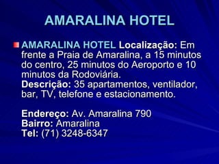 AMARALINA HOTEL AMARALINA HOTEL   Localização:  Em frente a Praia de Amaralina, a 15 minutos do centro, 25 minutos do Aeroporto e 10 minutos da Rodoviária.  Descrição:  35 apartamentos, ventilador, bar, TV, telefone e estacionamento. Endereço:  Av. Amaralina 790 Bairro:  Amaralina Tel:  (71) 3248-6347 