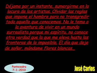 Déjame por un instante, sumergirme en la locura de los artistas. Olvidar las reglas que impone el hombre para no transgredir todo aquello que conocemos. No le temo a la aventura de vivir en un mundo surrealista porque mi espíritu, no conoce otra verdad que la que me eleva hasta las fronteras de lo imposible. El día que deje de soñar, mándame flores blancas… José Carlos Pontevedra 7-1-2010