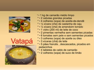 Vatapá *  • 1 kg de camarão médio limpo * • 2 cebolas grandes picadas * • 4 colheres (sopa) de azeite-de-dendê * • ½ xícara (chá) de castanha de caju * • ½ xícara (chá) de amendoim torrado * • 1 vidro (200 ml) de leite de coco * • 2 pimentas vermelha sem sementes picadas * • 6 tomates sem pele e sem sementes picados * • 3 colheres (sopa) de azeite ou óleo * • 3 xícaras (chá) de leite * • 5 pães francês , descascados, picados em  pedacinhos * • 4 tabletes de caldo de camarão * • 2 colheres (sopa) de suco de limão 
