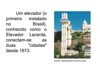 Um elevador (o
primeiro
instalado
no
Brasil),
conhecido como o
Elevador Lacerda,
conectam-se
as
duas
"cidades"
desde 1873.
Fonte: www.bahia-turismo.com

 