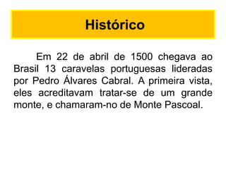 Histórico
Em 22 de abril de 1500 chegava ao
Brasil 13 caravelas portuguesas lideradas
por Pedro Álvares Cabral. A primeira vista,
eles acreditavam tratar-se de um grande
monte, e chamaram-no de Monte Pascoal.

 