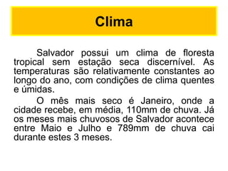 Clima
Salvador possui um clima de floresta
tropical sem estação seca discernível. As
temperaturas são relativamente constantes ao
longo do ano, com condições de clima quentes
e úmidas.
O mês mais seco é Janeiro, onde a
cidade recebe, em média, 110mm de chuva. Já
os meses mais chuvosos de Salvador acontece
entre Maio e Julho e 789mm de chuva cai
durante estes 3 meses.

 
