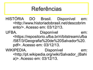 Referências
HISTÓRIA DO Brasil. Disponível em:
<http://www.historiadobrasil.net/descobrim
ento/>. Acesso em: 03/12/13.
UFBA.
Disponível
em:
<https://repositorio.ufba.br/ri/bitstream/ufba
/587/3/Geografia%20de%20Salvador%20.
pdf>. Acesso em: 03/12/13.
WIKIPEDIA.
Disponível
em:
<http://pt.wikipedia.org/wiki/Salvador_(Bahi
a)>. Acesso em: 03/12/13.

 