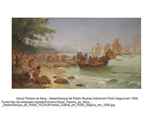 Oscar Pereira da Silva - Desembarque de Pedro Álvares Cabral em Porto Seguro em 1500.
Fonte:http://pt.wikipedia.org/wiki/Ficheiro:Oscar_Pereira_da_Silva__Desembarque_de_Pedro_%C3%81lvares_Cabral_em_Porto_Seguro_em_1500.jpg

 