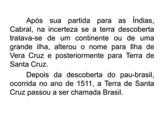 Após sua partida para as Índias,
Cabral, na incerteza se a terra descoberta
tratava-se de um continente ou de uma
grande ilha, alterou o nome para Ilha de
Vera Cruz e posteriormente para Terra de
Santa Cruz.
Depois da descoberta do pau-brasil,
ocorrida no ano de 1511, a Terra de Santa
Cruz passou a ser chamada Brasil.

 