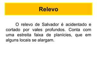 Relevo
O relevo de Salvador é acidentado e
cortado por vales profundos. Conta com
uma estreita faixa de planícies, que em
alguns locais se alargam.

 