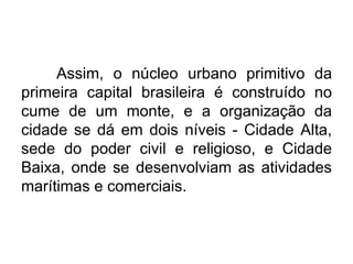Assim, o núcleo urbano primitivo da
primeira capital brasileira é construído no
cume de um monte, e a organização da
cidade se dá em dois níveis - Cidade Alta,
sede do poder civil e religioso, e Cidade
Baixa, onde se desenvolviam as atividades
marítimas e comerciais.

 