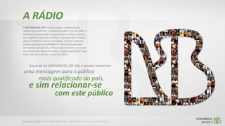 A NOVABRASIL FM é uma emissora moderna que
nasceu para valorizar o artista brasileiro. Em seu DNA, a
rádio tem preocupação de promover a cultura musical
do brasileiro, lançando artistas e consagrando os novos
ídolos da Música Popular Brasileira. A maior parte do
público ouvinte da NOVABRASIL FM é composto por
formadores do opinião, intelectuais, de ambos os sexos
nas classes AB. Mas para rádio, o mais importante é que
todos são amantes da música brasileira.
A RÁDIO
Anunciar na NOVABRASIL FM não é apenas comunicar
uma mensagem para o público
e sim relacionar-se
mais qualificado do país,
com este público
 