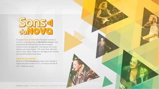 O projeto Sons da NOVA tem formato intimista e
acontece mensalmente no Bar Brahma Centro, com
capacidade de 200 pessoas por apresentação,
recebe nomes consagrados e dá espaço aos novos
talentos da nossa música. Tiê, Luiza Possi, Marcelo
Jeneci, Chico César, Tiago Iorc são alguns dos artistas
que já participaram do projeto.
MÍDIA DE DIVULGAÇÃO
Mínimo de 70 chamadas/por show com menção e
slogan do patrocinador em 5”, no horário das 6h às
22h + Mídia de apoio.
 