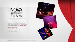 O projeto que conta com 6 edições anuais, com
cerca de 1.500 pessoas por apresentação, trouxe
de volta a utilização do espaço teatral para shows
musicais. Nomes consagrados da nossa música
como Paula Toller, Oswaldo Montenegro, Zeca
Baleiro, Nando Reis e outros já se apresentaram no
palco do Teatro Bradesco, pelo NOVA no Teatro.
MÍDIA DE DIVULGAÇÃO
Mínimo de 200 chamadas/por show com menção
e slogan do patrocinador em 5”, no horário das 6h
às 22h + Mídia de apoio.
 