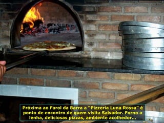 Próxima ao Farol da Barra a “Pizzeria Luna Rossa” é ponto de encontro de quem visita Salvador. Forno a lenha, deliciosas pizzas, ambiente acolhedor... 