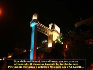 Elevador Lacerda, operando desde 1873, com 72 m de altura, liga a cidade baixa à cidade alta. Por ele passam diariamente 30 mil pessoas... Sua visão noturna é maravilhosa com as cores se alternando. O elevador Lacerda foi tombado pelo Patrimônio Histórico e Artístico Nacional em 07.12.2006...  
