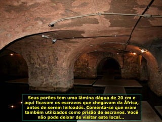 Seus porões tem uma lâmina dágua de 20 cm e aqui ficavam os escravos que chegavam da África, antes de serem leiloados. Comenta-se que eram também utilizados como prisão de escravos. Você não pode deixar de visitar este local...  