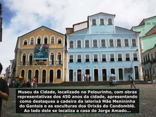 Museu da Cidade, localizado no Pelourinho, com obras representativas dos 450 anos da cidade, apresentando como destaques a cadeira da ialorixá Mãe Menininha do Gantois e as esculturas dos Orixás do Candomblé. Ao lado dele se localiza a casa de Jorge Amado... 