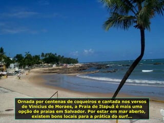 Ornada por centenas de coqueiros e cantada nos versos de Vinícius de Moraes, a Praia de Itapuã é mais uma opção de praias em Salvador. Por estar em mar aberto, existem bons locais para a prática do surf... 
