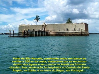 Forte de São Marcelo, construído sobre um banco de recifes a 300 m da costa, destaca-se por se encontrar dentro das águas e ser o único no Brasil em formato circular. Sua construção foi inspirada no Castelo de Santo Ângelo, na Itália, e na torre do Bugio, em Portugal...  