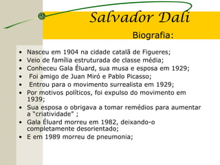 Salvador Dali
Biografia:
• Nasceu em 1904 na cidade catalã de Figueres;
• Veio de família estruturada de classe média;
• Conheceu Gala Éluard, sua musa e esposa em 1929;
• Foi amigo de Juan Miró e Pablo Picasso;
• Entrou para o movimento surrealista em 1929;
• Por motivos políticos, foi expulso do movimento em
1939;
• Sua esposa o obrigava a tomar remédios para aumentar
a “criatividade” ;
• Gala Éluard morreu em 1982, deixando-o
completamente desorientado;
• E em 1989 morreu de pneumonia;
 