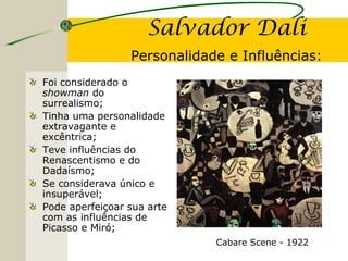 Salvador Dali
Personalidade e Influências:
Foi considerado o
showman do
surrealismo;
Tinha uma personalidade
extravagante e
excêntrica;
Teve influências do
Renascentismo e do
Dadaísmo;
Se considerava único e
insuperável;
Pode aperfeiçoar sua arte
com as influências de
Picasso e Miró;
Cabare Scene - 1922
 