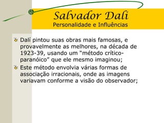 Salvador Dali
Personalidade e Influências
Dalí pintou suas obras mais famosas, e
provavelmente as melhores, na década de
1923-39, usando um “método crítico-
paranóico” que ele mesmo imaginou;
Este método envolvia várias formas de
associação irracionais, onde as imagens
variavam conforme a visão do observador;
 