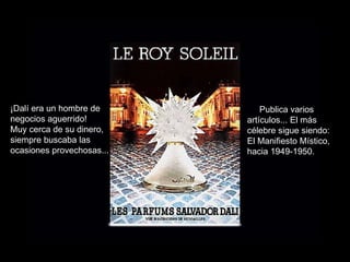 ¡Dalí era un hombre de negocios aguerrido! Muy cerca de su dinero, siempre buscaba las ocasiones provechosas... Publica varios artículos... El más célebre sigue siendo: El Manifiesto Místico, hacia 1949-1950. 