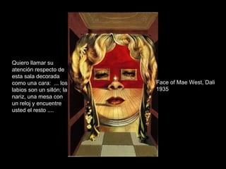 Face of Mae West, Dali 1935 Quiero llamar su atención respecto de esta sala decorada como una cara:  ... los labios son un sillón; la nariz, una mesa con un reloj y encuentre usted el resto ....   