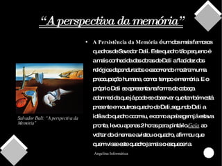 “ A perspectiva da memória” A Persistência da Memória  é um dos mais famosos quadros de Savador Dalí. Este quadro tão pequeno é a mais conhecida das obras de Dali a flacidez dos relógios dependurados e escorrendo mostram uma preocupação humana, como: tempo e memória. E o próprio Dali se apresenta na forma de cabeça adormecida que já pode-se observar que também está presente em outros quadro de Dali,segundo Dali a idéia do quadro ocorreu, e como a paisagem já estava pronta, levou apenas 2 horas para pintá-lo. Gala  ao voltar do cinema e avistou o quadro, afirmou que quem visse este quadro jamais o esqueceria. Salvador Dalí: “A perspectiva da Memória” 