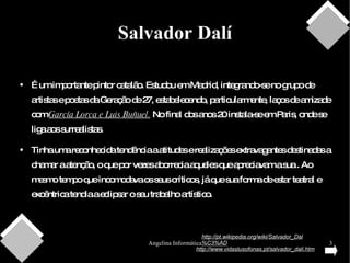 Salvador Dalí É um importante pintor catalão. Estudou em Madrid, integrando-se no grupo de artistas e poetas da Geração de 27, estabelecendo, particularmente, laços de amizade com  García Lorca e Luis Buñuel.  No final dos anos 20 instala-se em Paris, onde se liga aos surrealistas.  Tinha uma reconhecida tendência a atitudes e realizações extravagantes destinadas a chamar a atenção, o que por vezes aborrecia aqueles que apreciavam a sua . Ao mesmo tempo que incomodava os seus críticos, já que sua forma de estar teatral e excêntrica tendia a eclipsar o seu trabalho artístico. http://pt.wikipedia.org/wiki/Salvador_Dal%C3%AD http://www.vidaslusofonas.pt/salvador_dali.htm 