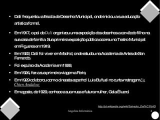 Dalí frequentou a Escola de Desenho Municipal, onde iniciou a sua educação artistica formal. Em 1917, o pai de  Dalí  organizou uma exposição dos desenhos a carvãodo filho na sua casa de família. Sua primeira exposição pública ocorreu no Teatro Municipal em Figueres em 1919. Em 1922, Dalí foi viver em Madrid, onde estudou na Academia de Artes de San Fernando. Foi expulso da Academia em 1926; Em 1924, fez a sua primeira viagem a Paris; Em 1929 colaborou com o cineasta espanhol Luis Buñuel no curta-metragem  Un Chien Andalou; Em agosto, de 1929, conhece a sua musa e futura mulher, Gala Éluard. http://pt.wikipedia.org/wiki/Salvador_Dal%C3%AD 