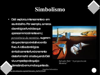 Simbolismo Dalí explorou intensamente o  em seu trabalho. Por exemplo, a marca dos relógios fundidos que aparecem inicialmente em  A persistência da memória , sugerem  de que o tempo é relativo e não fixo. A idéia de relógios simbolicamente funcionamento desta forma foi criada quando Dalí viu um pedaço de queijo  derredendo em um dia quente de . http://pt.wikipedia.org/wiki/Salvador_Dal%C3%AD Salvador Dalí: “A perspectiva da Memória” 