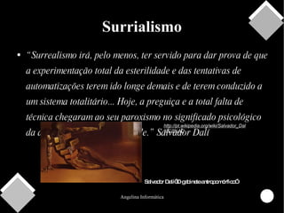 Surrialismo “ Surrealismo irá, pelo menos, ter servido para dar prova de que a experimentação total da esterilidade e das tentativas de automatizações terem ido longe demais e de terem conduzido a um sistema totalitário... Hoje, a preguiça e a total falta de técnica chegaram ao seu paroxismo no significado psicológico da atual utilização da faculdade.” Salvador Dalí http://pt.wikipedia.org/wiki/Salvador_Dal%C3%AD Salvador Dalí“O gabinete antropomórfico” 