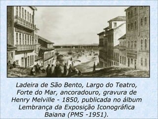 Ladeira de São Bento, Largo do Teatro,
Forte do Mar, ancoradouro, gravura de
Henry Melville - 1850, publicada no álbum
Lembrança da Exposição Iconográfica
Baiana (PMS -1951).
 