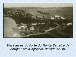 Vista aérea do Forte do Monte Serrat e da
Antiga Escola Agrícola, década de 30.
 