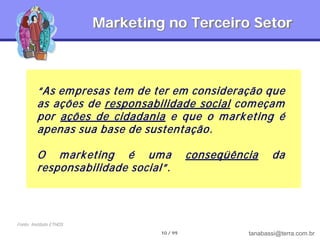 Marketing no Terceiro Setor



         “As em presas tem de ter em consideração que
         as ações de responsabilidade social com eçam
         por ações de cidadania e que o m ark eting é
         apenas sua base de sustentação.

         O m ark eting é um a               conseqüência     da
         responsabilidade social”.



Fonte: Instituto ETHOS
                                  10 / 99             tanabassi@terra.com.br
 