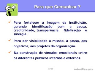 Para que Comunicar ?


   Para fortalecer a imagem da instituição,
    gerando     identificação   com   a    causa,
    credibilidade, transparência, fidelização e
    sinergia.

   Para dar visibilidade à missão, à causa, aos
    objetivos, aos projetos da organização.

   Na construção de vínculos emocionais entre
    os diferentes públicos internos e externos.


                         13 / 99          tanabassi@terra.com.br
 